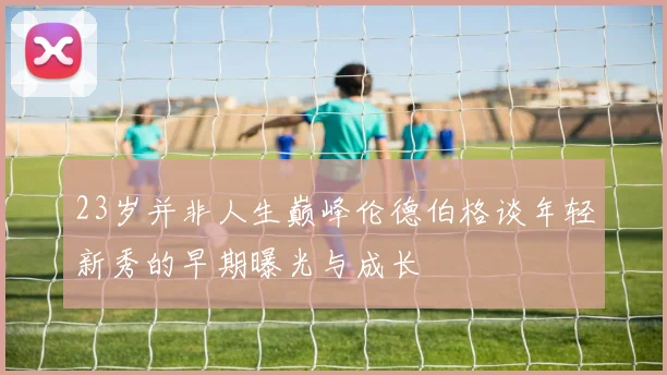 23岁并非人生巅峰伦德伯格谈年轻新秀的早期曝光与成长
