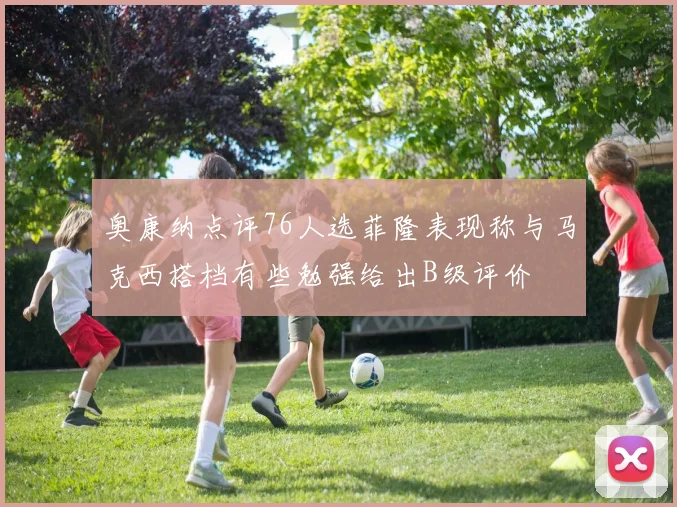 奥康纳点评76人选菲隆表现称与马克西搭档有些勉强给出B级评价