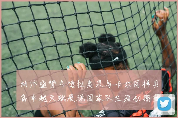 纳帅盛赞韦德拉奥果与卡尔同样具备卓越天赋展现国家队生涯初期出色表现