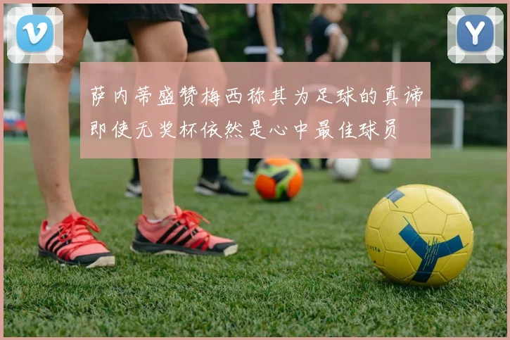 萨内蒂盛赞梅西称其为足球的真谛即使无奖杯依然是心中最佳球员