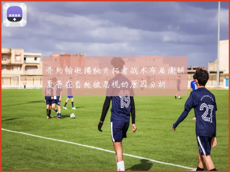 乔约翰逊揭秘开拓者战术布局谢顿夏普在首轮被忽视的原因分析