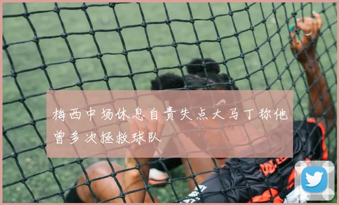 梅西中场休息自责失点大马丁称他曾多次拯救球队
