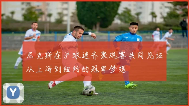 尼克斯在沪球迷齐聚观赛共同见证从上海到纽约的冠军梦想