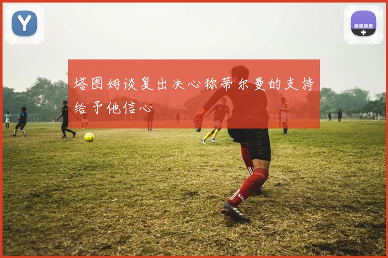 塔图姆谈复出决心称蒂尔曼的支持给予他信心
