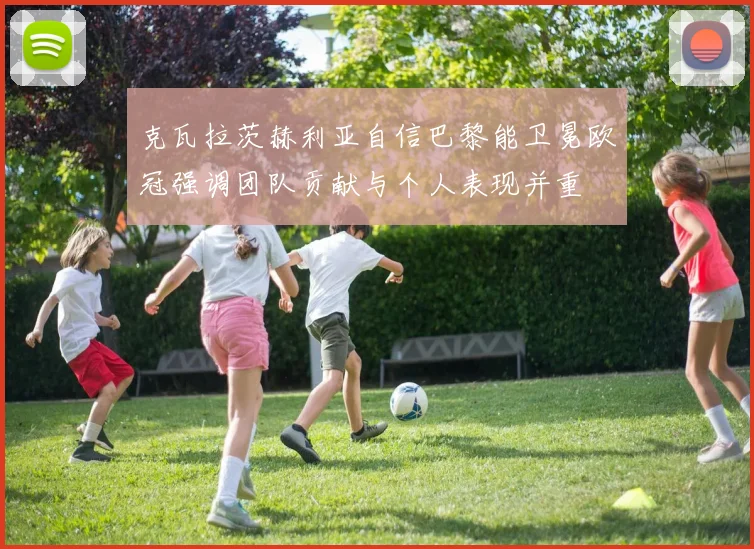 克瓦拉茨赫利亚自信巴黎能卫冕欧冠强调团队贡献与个人表现并重