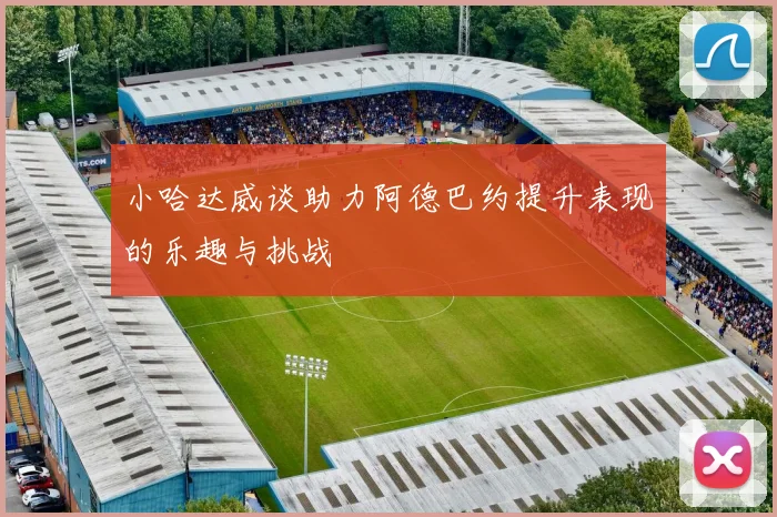 小哈达威谈助力阿德巴约提升表现的乐趣与挑战