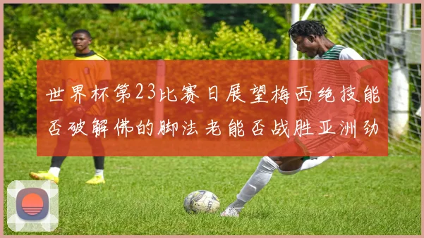 世界杯第23比赛日展望梅西绝技能否破解佛的脚法老能否战胜亚洲劲旅