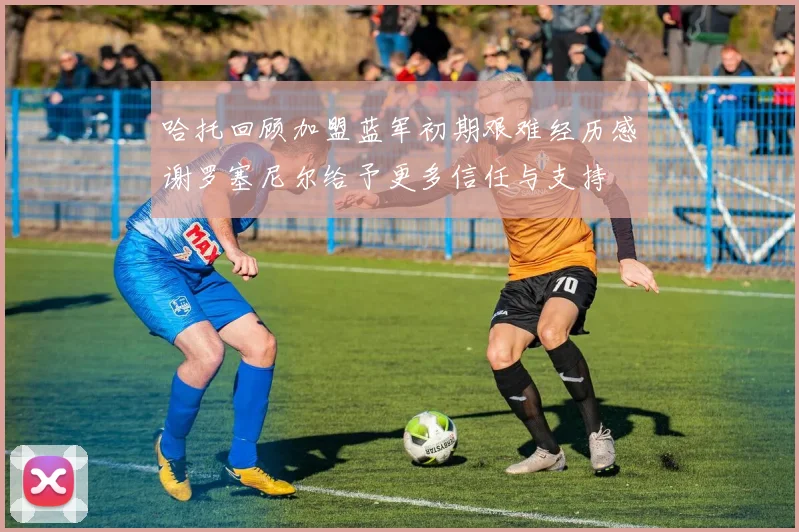 哈托回顾加盟蓝军初期艰难经历感谢罗塞尼尔给予更多信任与支持