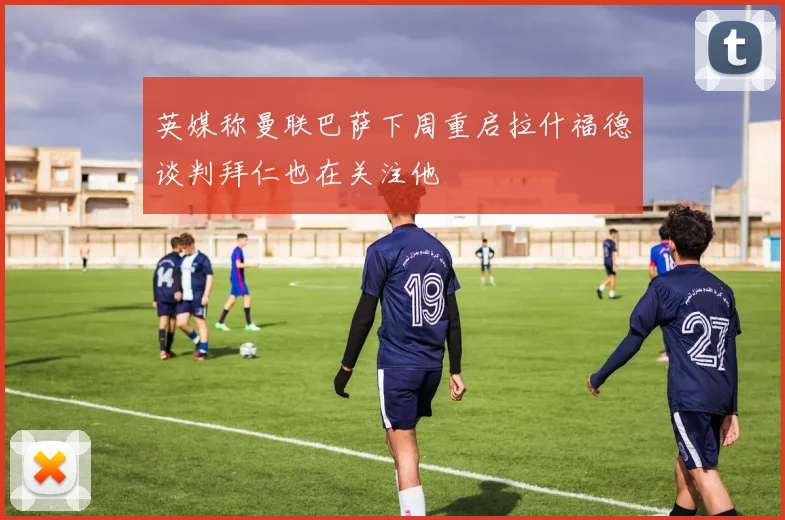英媒称曼联巴萨下周重启拉什福德谈判拜仁也在关注他