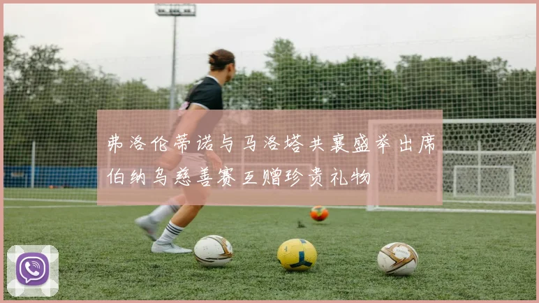 弗洛伦蒂诺与马洛塔共襄盛举出席伯纳乌慈善赛互赠珍贵礼物