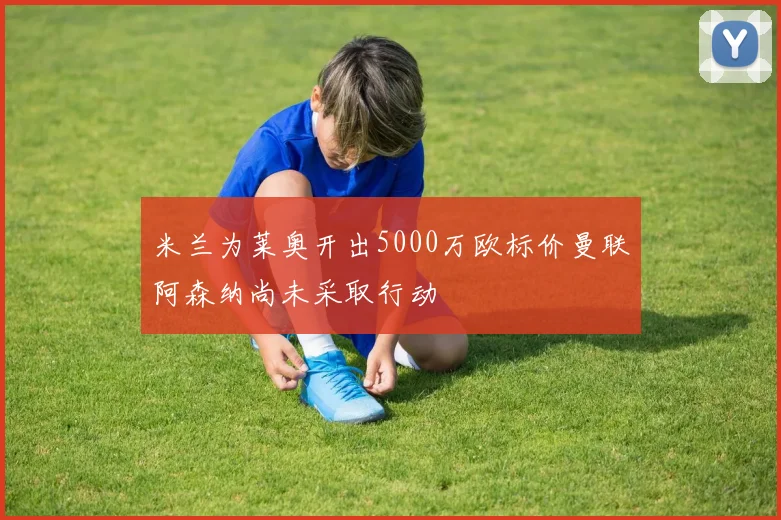 米兰为莱奥开出5000万欧标价曼联阿森纳尚未采取行动