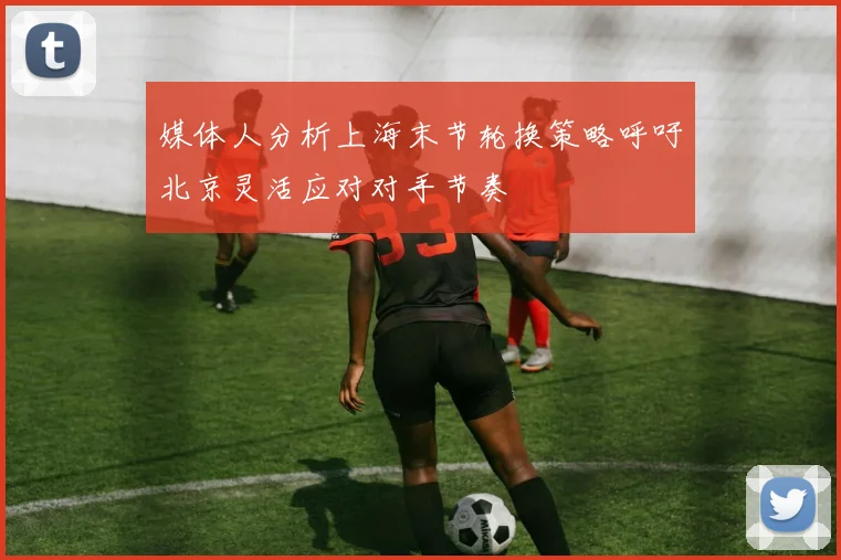 媒体人分析上海末节轮换策略呼吁北京灵活应对对手节奏