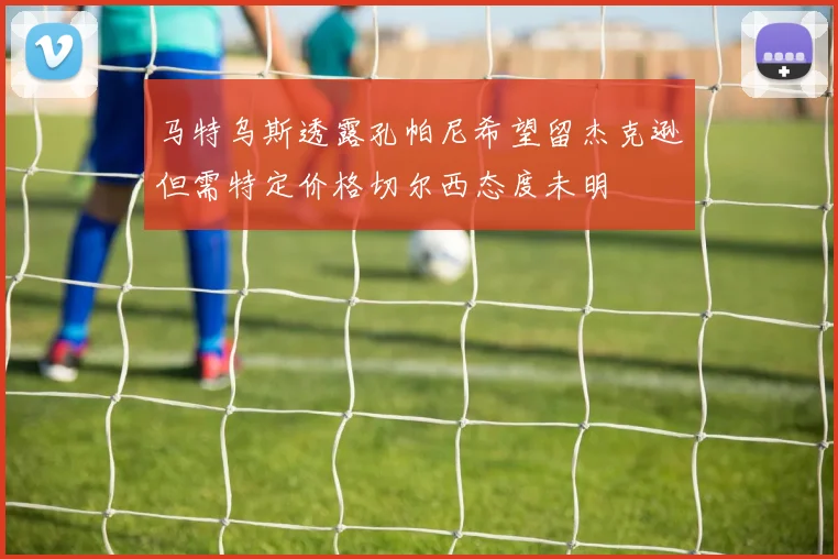马特乌斯透露孔帕尼希望留杰克逊但需特定价格切尔西态度未明